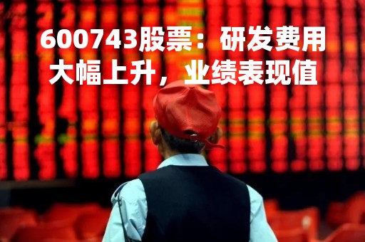 600743股票:研发费用大幅上升,业绩表现值得关注 600743股票:研发费用大幅上升,业绩表现值得关注