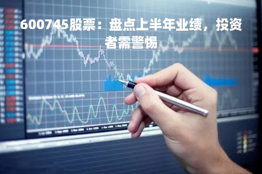 600745股票：盘点上半年业绩，投资者需警惕