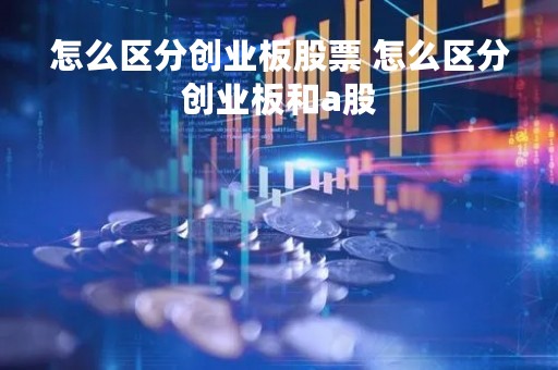 怎么区分创业板股票 怎么区分创业板和a股 怎么区分创业板股票 怎么区分创业板和a股