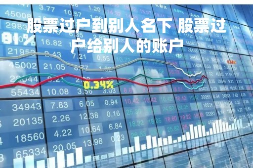 股票过户到别人名下 股票过户给别人的账户 股票过户到别人名下 股票过户给别人的账户