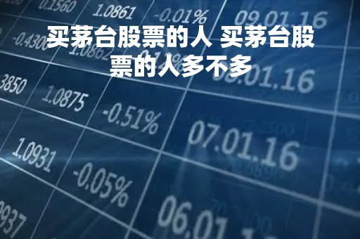买茅台股票的人 买茅台股票的人多不多