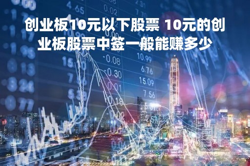 创业板10元以下股票 10元的创业板股票中签一般能赚多少