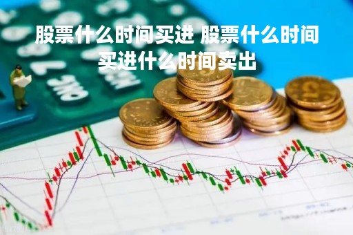 股票什么时间买进 股票什么时间买进什么时间卖出 股票什么时间买进 股票什么时间买进什么时间卖出