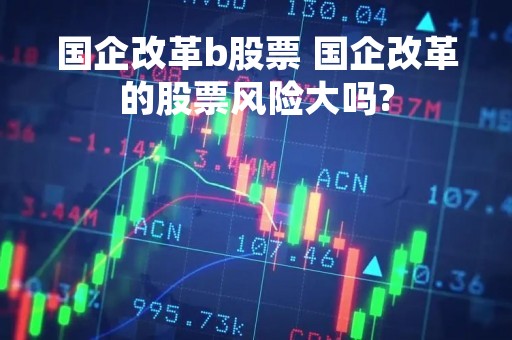 国企改革b股票 国企改革的股票风险大吗?