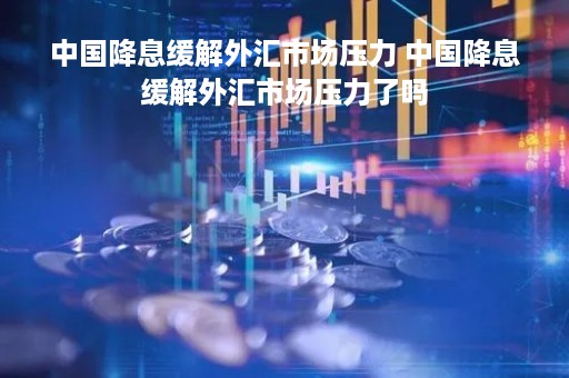 中国降息缓解外汇市场压力 中国降息缓解外汇市场压力了吗