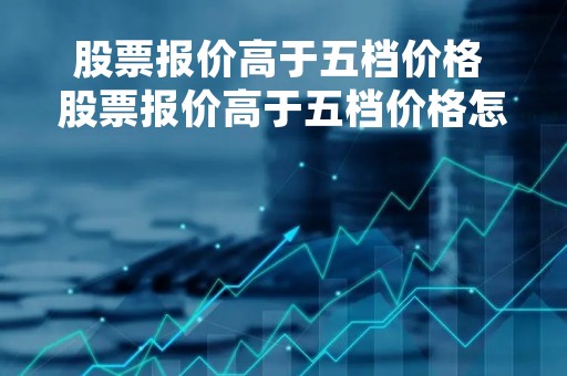 股票报价高于五档价格 股票报价高于五档价格怎么算