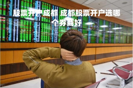 股票开户成都 成都股票开户选哪个券商好 股票开户成都 成都股票开户选哪个券商好