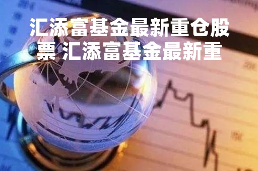 汇添富基金最新重仓股票 汇添富基金最新重仓股票有哪些