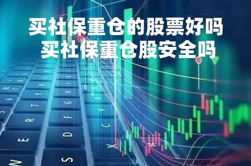 买社保重仓的股票好吗 买社保重仓股安全吗?