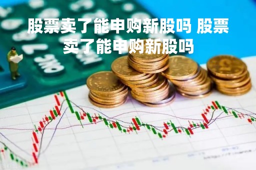 股票卖了能申购新股吗 股票卖了能申购新股吗