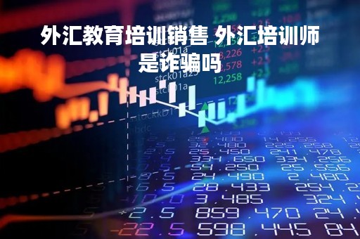 外汇教育培训销售 外汇培训师是诈骗吗