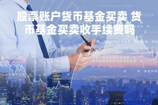 股票账户货币基金买卖 货币基金买卖收手续费吗