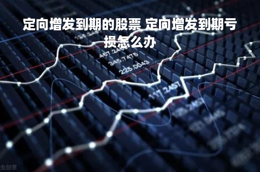 定向增发到期的股票 定向增发到期亏损怎么办