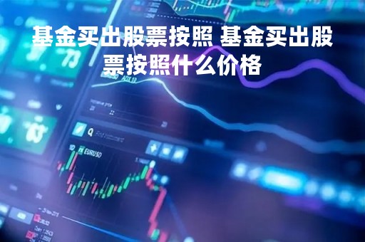 基金买出股票按照 基金买出股票按照什么价格