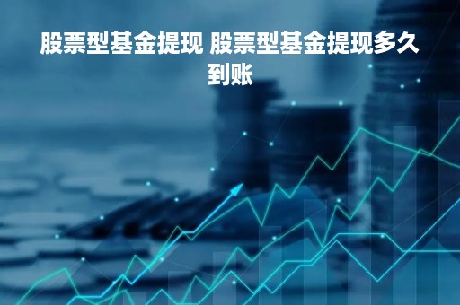 股票型基金提现 股票型基金提现多久到账