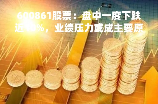 600861股票：盘中一度下跌近10%，业绩压力或成主要原因