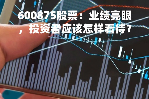 600875股票：业绩亮眼，投资者应该怎样看待？