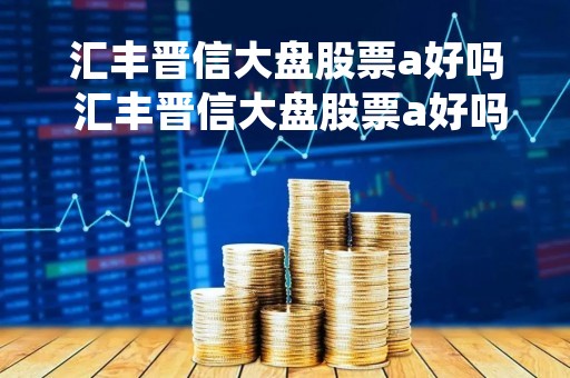 汇丰晋信大盘股票a好吗 汇丰晋信大盘股票a好吗值得买吗