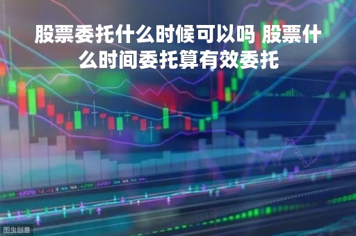 股票委托什么时候可以吗 股票什么时间委托算有效委托