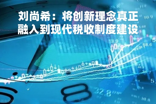 刘尚希：将创新理念真正融入到现代税收制度建设中去