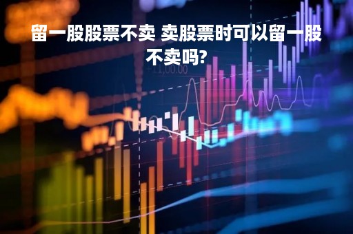 留一股股票不卖 卖股票时可以留一股不卖吗?
