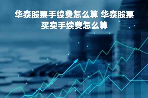 华泰股票手续费怎么算 华泰股票买卖手续费怎么算