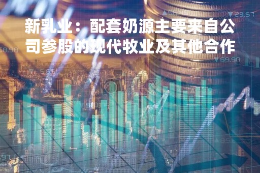 新乳业：配套奶源主要来自公司参股的现代牧业及其他合作的社会牧场