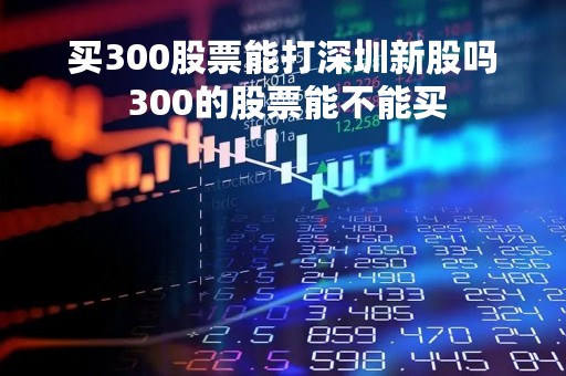 买300股票能打深圳新股吗 300的股票能不能买