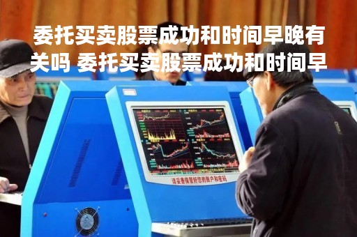 委托买卖股票成功和时间早晚有关吗 委托买卖股票成功和时间早晚有关吗