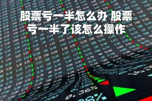 股票亏一半怎么办 股票亏一半了该怎么操作