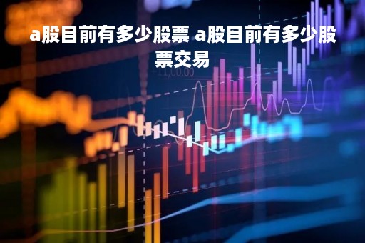 a股目前有多少股票 a股目前有多少股票交易