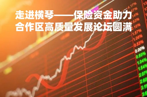 走进横琴――保险资金助力合作区高质量发展论坛圆满举办