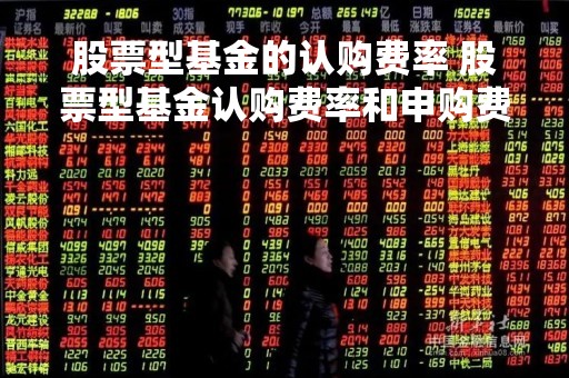 股票型基金的认购费率 股票型基金认购费率和申购费率