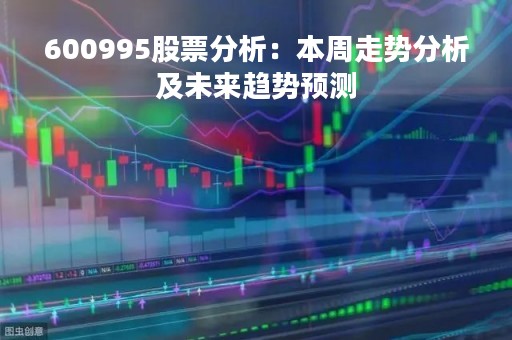 600995股票分析：本周走势分析及未来趋势预测