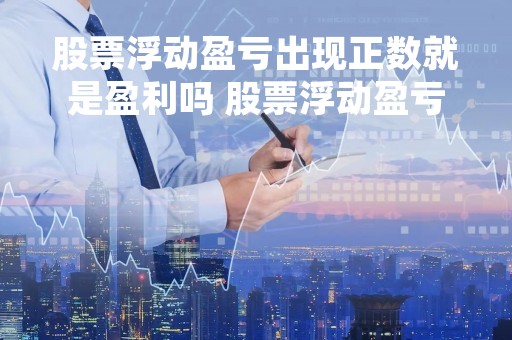 股票浮动盈亏出现正数就是盈利吗 股票浮动盈亏出现正数就是盈利吗为什么