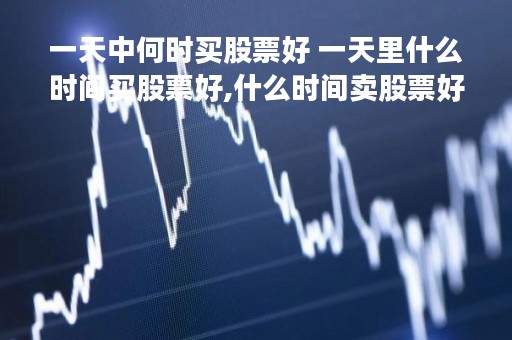 一天中何时买股票好 一天里什么时间买股票好,什么时间卖股票好