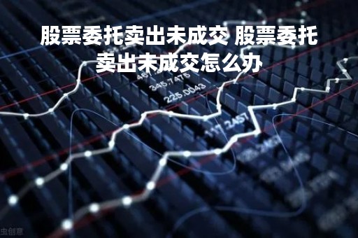 股票委托卖出未成交 股票委托卖出未成交怎么办