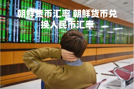 朝鲜货币汇率 朝鲜货币兑换人民币汇率