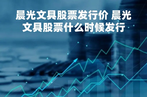晨光文具股票发行价 晨光文具股票什么时候发行