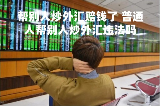 帮别人炒外汇赔钱了 普通人帮别人炒外汇违法吗