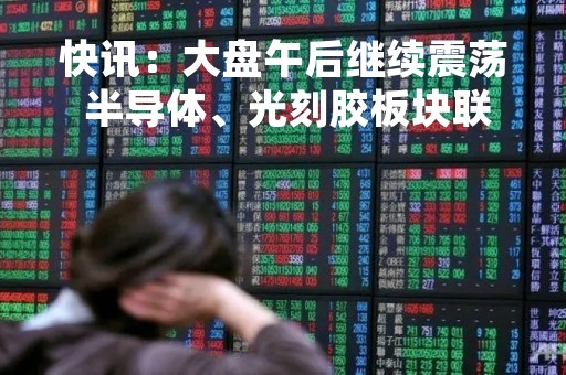 快讯：大盘午后继续震荡 半导体、光刻胶板块联袂走强