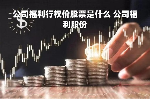 公司福利行权价股票是什么 公司福利股份