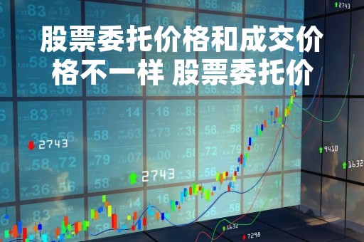 股票委托价格和成交价格不一样 股票委托价格和成交价格不一样吗