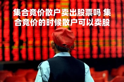 集合竞价散户卖出股票吗 集合竞价的时候散户可以卖股票吗