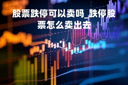 股票跌停可以卖吗_跌停股票怎么卖出去 股票跌停可以卖吗_跌停股票怎么卖出去