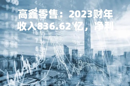 高鑫零售：2023财年收入836.62 亿，净利润7800万，实现扭亏为盈
