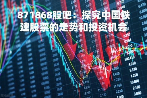 871868股吧：探究中国铁建股票的走势和投资机会