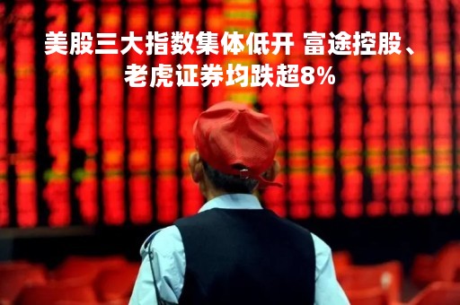 美股三大指数集体低开 富途控股、老虎证券均跌超8%