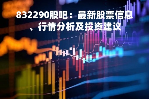 832290股吧：最新股票信息、行情分析及投资建议