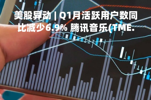 美股异动 | Q1月活跃用户数同比减少6.9% 腾讯音乐(TME.US)跌超8%